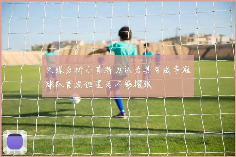 火媒分析小贾潜力认为其可成争冠球队首发但星光不够耀眼