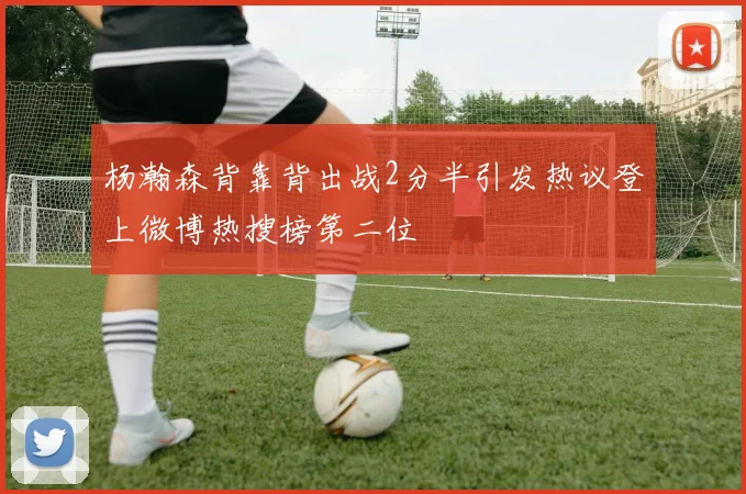 杨瀚森背靠背出战2分半引发热议登上微博热搜榜第二位