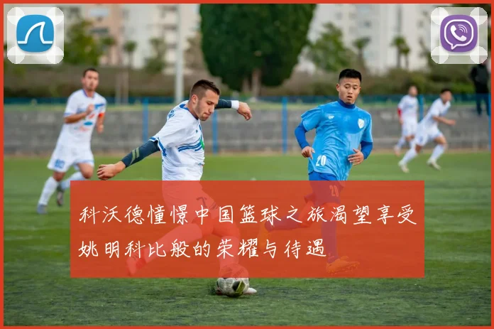 科沃德憧憬中国篮球之旅渴望享受姚明科比般的荣耀与待遇