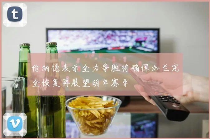 伦纳德表示全力争胜将确保加兰完全恢复再展望明年赛季