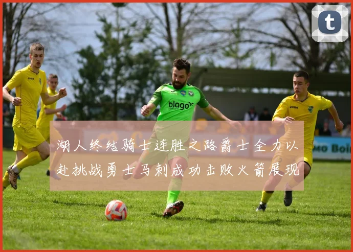 湖人终结骑士连胜之路爵士全力以赴挑战勇士马刺成功击败火箭展现实力