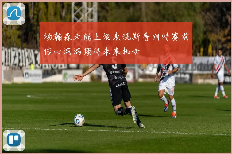 杨瀚森未能上场表现斯普利特赛前信心满满期待未来机会