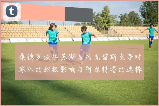 桑德罗谈热苏斯与约克雷斯竞争对球队的积极影响与阿尔特塔的选择难题