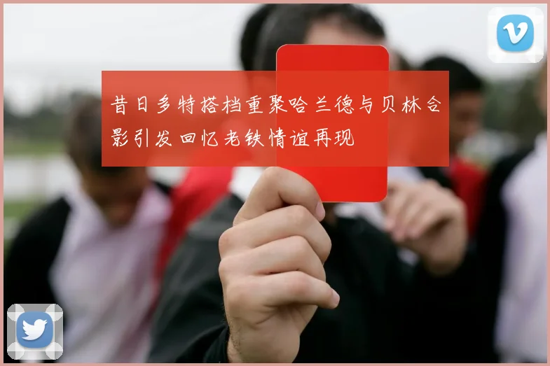 昔日多特搭档重聚哈兰德与贝林合影引发回忆老铁情谊再现