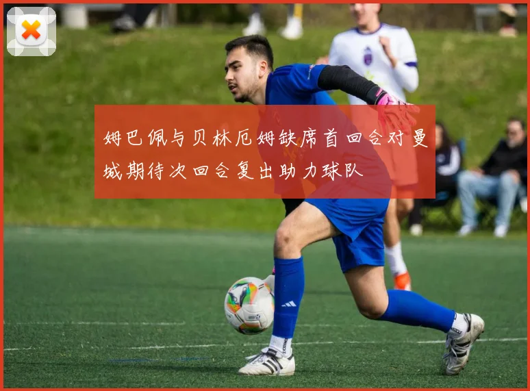 姆巴佩与贝林厄姆缺席首回合对曼城期待次回合复出助力球队