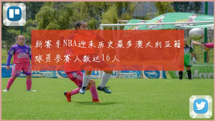 新赛季NBA迎来历史最多澳大利亚籍球员参赛人数达16人