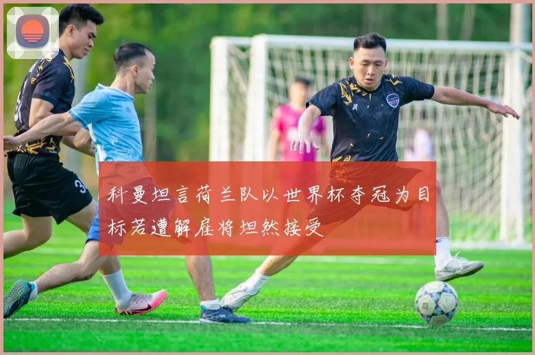 科曼坦言荷兰队以世界杯夺冠为目标若遭解雇将坦然接受