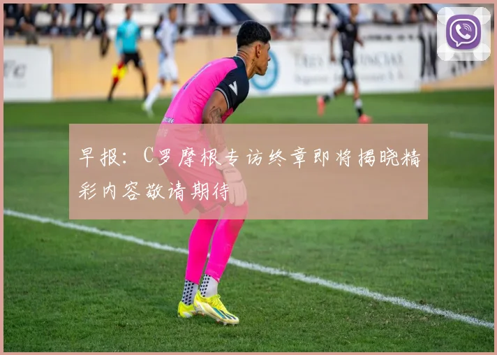 早报：C罗摩根专访终章即将揭晓精彩内容敬请期待