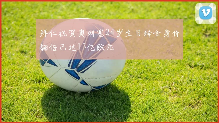 拜仁祝贺奥利塞24岁生日转会身价翻倍已达13亿欧元