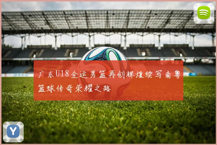 广东U18全运男篮再创辉煌续写南粤篮球传奇荣耀之路