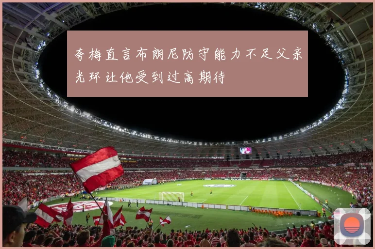 夸梅直言布朗尼防守能力不足父亲光环让他受到过高期待