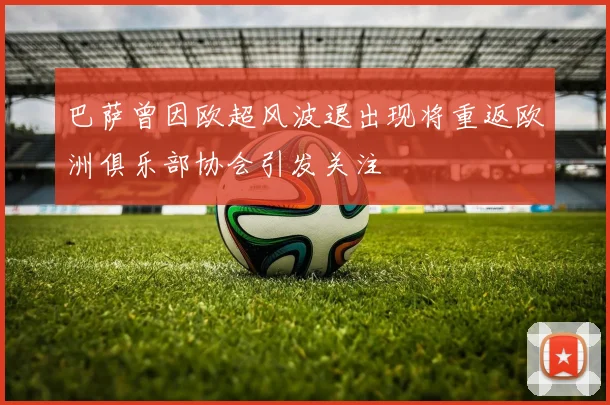 巴萨曾因欧超风波退出现将重返欧洲俱乐部协会引发关注