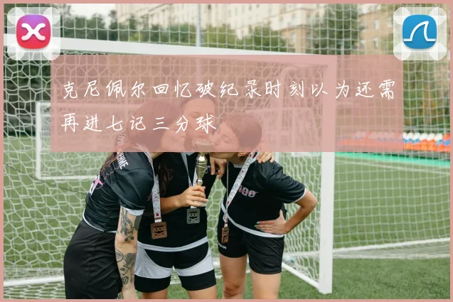 克尼佩尔回忆破纪录时刻以为还需再进七记三分球